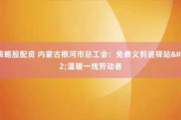 策略股配资 内蒙古根河市总工会：免费义剪进驿站 温暖一线劳动者