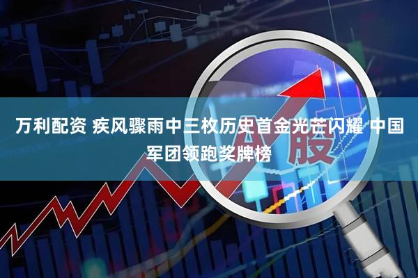 万利配资 疾风骤雨中三枚历史首金光芒闪耀 中国军团领跑奖牌榜