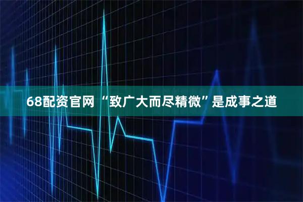 68配资官网 “致广大而尽精微”是成事之道