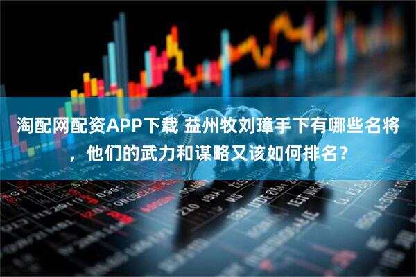 淘配网配资APP下载 益州牧刘璋手下有哪些名将，他们的武力和谋略又该如何排名？