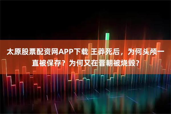 太原股票配资网APP下载 王莽死后，为何头颅一直被保存？为何又在晋朝被烧毁？