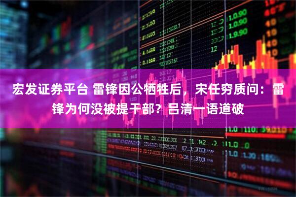 宏发证券平台 雷锋因公牺牲后，宋任穷质问：雷锋为何没被提干部？吕清一语道破