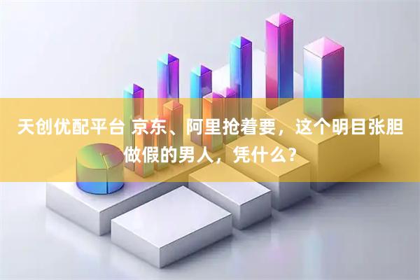 天创优配平台 京东、阿里抢着要，这个明目张胆做假的男人，凭什么？