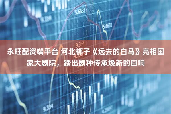 永旺配资端平台 河北梆子《远去的白马》亮相国家大剧院，踏出剧种传承焕新的回响