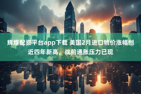 辉煌配资平台app下载 美国2月进口物价涨幅创近四年新高，战前通胀压力已现