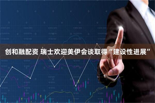 创和融配资 瑞士欢迎美伊会谈取得“建设性进展”