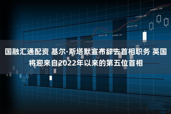 国融汇通配资 基尔·斯塔默宣布辞去首相职务 英国将迎来自2022年以来的第五位首相