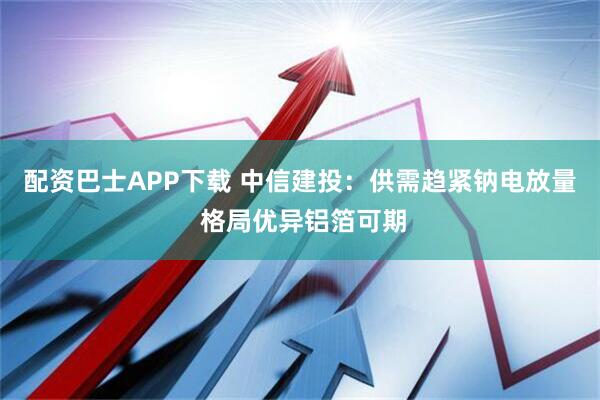配资巴士APP下载 中信建投：供需趋紧钠电放量 格局优异铝箔可期
