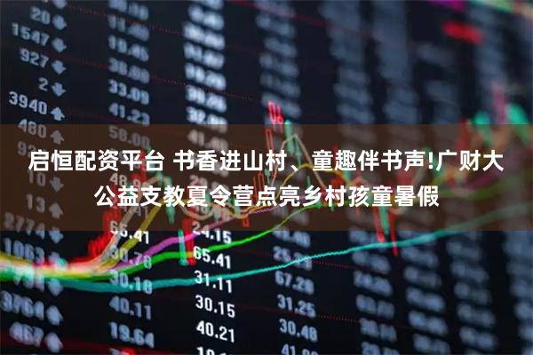 启恒配资平台 书香进山村、童趣伴书声!广财大公益支教夏令营点亮乡村孩童暑假