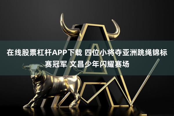 在线股票杠杆APP下载 四位小将夺亚洲跳绳锦标赛冠军 文昌少年闪耀赛场