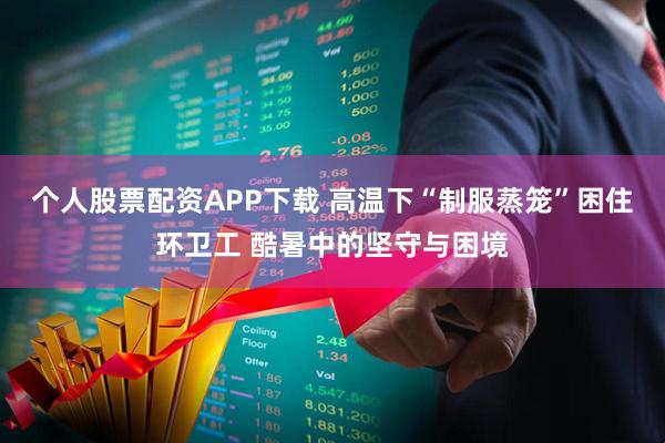 个人股票配资APP下载 高温下“制服蒸笼”困住环卫工 酷暑中的坚守与困境