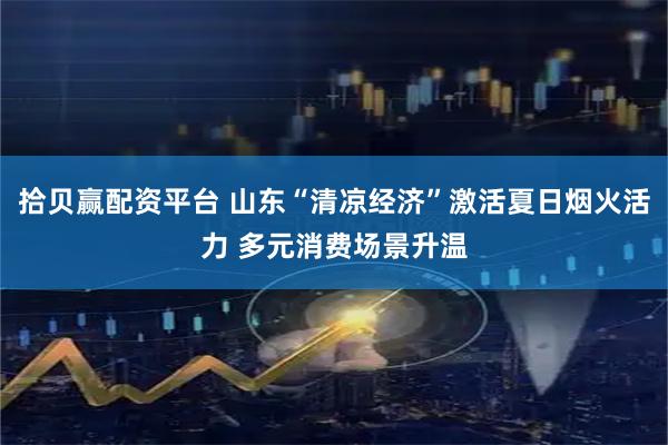 拾贝赢配资平台 山东“清凉经济”激活夏日烟火活力 多元消费场景升温
