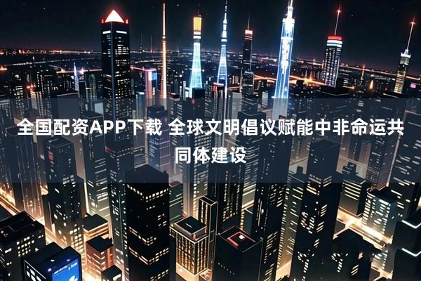 全国配资APP下载 全球文明倡议赋能中非命运共同体建设