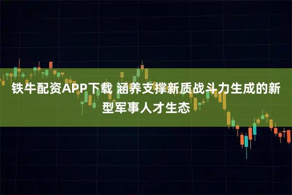 铁牛配资APP下载 涵养支撑新质战斗力生成的新型军事人才生态