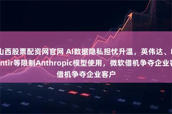 山西股票配资网官网 AI数据隐私担忧升温，英伟达、Palantir等限制Anthropic模型使用，微软借机争夺企业客户