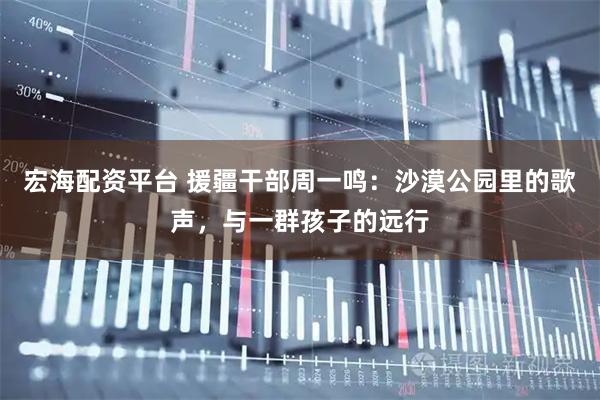 宏海配资平台 援疆干部周一鸣：沙漠公园里的歌声，与一群孩子的远行